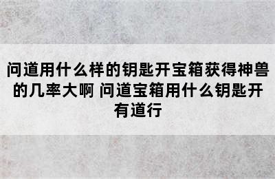 问道用什么样的钥匙开宝箱获得神兽的几率大啊 问道宝箱用什么钥匙开有道行